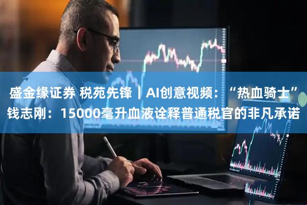 盛金缘证券 税苑先锋｜AI创意视频：“热血骑士”钱志刚：15000毫升血液诠释普通税官的非凡承诺