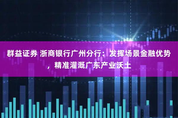 群益证券 浙商银行广州分行：发挥场景金融优势，精准灌溉广东产业沃土