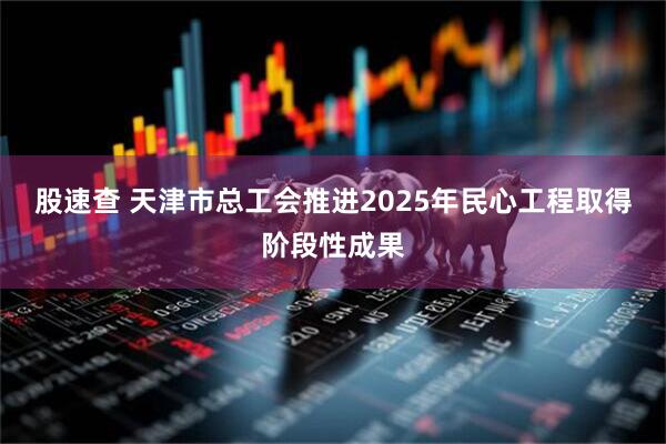 股速查 天津市总工会推进2025年民心工程取得阶段性成果