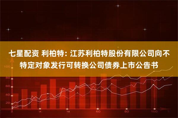 七星配资 利柏特: 江苏利柏特股份有限公司向不特定对象发行可转换公司债券上市公告书