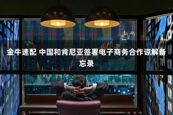 金牛速配 中国和肯尼亚签署电子商务合作谅解备忘录