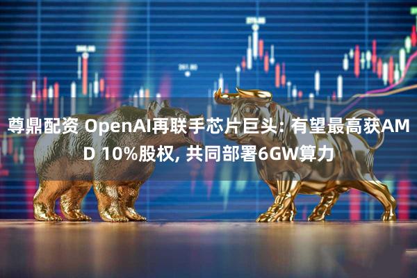 尊鼎配资 OpenAI再联手芯片巨头: 有望最高获AMD 10%股权, 共同部署6GW算力