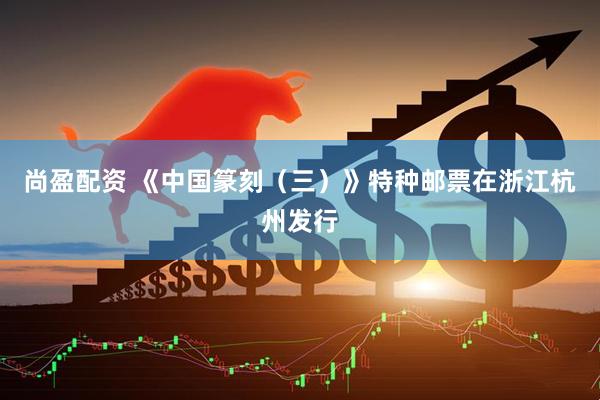 尚盈配资 《中国篆刻（三）》特种邮票在浙江杭州发行