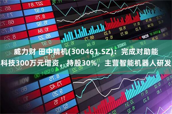 威力财 田中精机(300461.SZ)：完成对助能科技300万元增资，持股30%，主营智能机器人研发