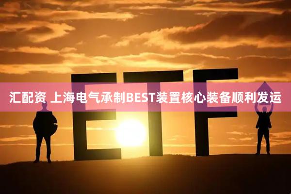 汇配资 上海电气承制BEST装置核心装备顺利发运