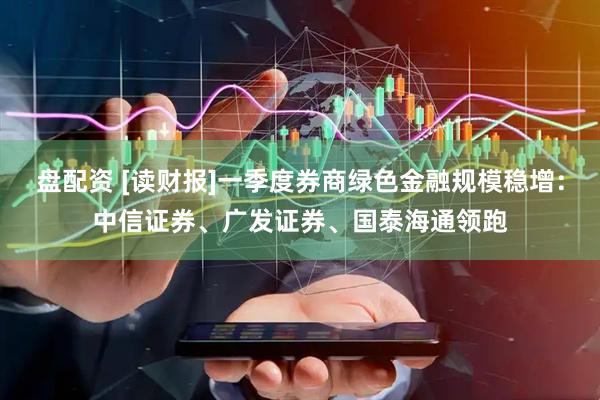 盘配资 [读财报]一季度券商绿色金融规模稳增：中信证券、广发证券、国泰海通领跑