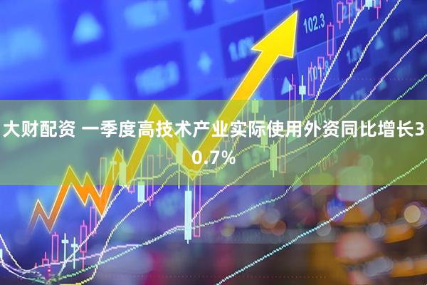 大财配资 一季度高技术产业实际使用外资同比增长30.7%